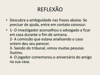REFLEXÃO
• Descubra a ambiguidade nas frases abaixo. Se
  precisar de ajuda, entre em contato conosco:
• 1- O investigador aconselhou o advogado a ficar
  em casa durante o fim de semana.
  2- A comissão que estava analisando o caso
  ontem deu seu parecer.
  3- Saindo do tribunal, vimos muitas pessoas
  ilustres.
  4- O jogador comemorou o aniversário do amigo
  na sua casa.
 