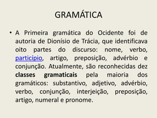 GRAMÁTICA
• A Primeira gramática do Ocidente foi de
  autoria de Dionísio de Trácia, que identificava
  oito partes do discurso: nome, verbo,
  particípio, artigo, preposição, advérbio e
  conjunção. Atualmente, são reconhecidas dez
  classes gramaticais pela maioria dos
  gramáticos: substantivo, adjetivo, advérbio,
  verbo, conjunção, interjeição, preposição,
  artigo, numeral e pronome.
 
