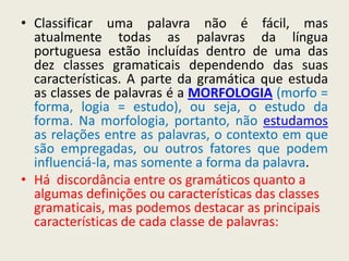 • Classificar uma palavra não é fácil, mas
  atualmente todas as palavras da língua
  portuguesa estão incluídas dentro de uma das
  dez classes gramaticais dependendo das suas
  características. A parte da gramática que estuda
  as classes de palavras é a MORFOLOGIA (morfo =
  forma, logia = estudo), ou seja, o estudo da
  forma. Na morfologia, portanto, não estudamos
  as relações entre as palavras, o contexto em que
  são empregadas, ou outros fatores que podem
  influenciá-la, mas somente a forma da palavra.
• Há discordância entre os gramáticos quanto a
  algumas definições ou características das classes
  gramaticais, mas podemos destacar as principais
  características de cada classe de palavras:
 
