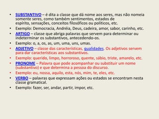 • SUBSTANTIVO – é dita a classe que dá nome aos seres, mas não nomeia
  somente seres, como também sentimentos, estados de
  espírito, sensações, conceitos filosóficos ou políticos, etc.
• Exemplo: Democracia, Andréia, Deus, cadeira, amor, sabor, carinho, etc.
• ARTIGO – classe que abriga palavras que servem para determinar ou
  indeterminar os substantivos, antecedendo-os.
• Exemplo: o, a, os, as, um, uma, uns, umas.
• ADJETIVO – classe das características, qualidades. Os adjetivos servem
  para dar características aos substantivos.
• Exemplo: querido, limpo, horroroso, quente, sábio, triste, amarelo, etc.
• PRONOME – Palavra que pode acompanhar ou substituir um nome
  (substantivo) e que determina a pessoa do discurso.
• Exemplo: eu, nossa, aquilo, esta, nós, mim, te, eles, etc.
• VERBO – palavras que expressam ações ou estados se encontram nesta
  classe gramatical.
• Exemplo: fazer, ser, andar, partir, impor, etc.
 