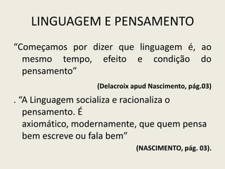 LINGUAGEM E PENSAMENTO
“Começamos por dizer que linguagem é, ao
  mesmo tempo, efeito e condição do
  pensamento”
                  (Delacroix apud Nascimento, pág.03)
. “A Linguagem socializa e racionaliza o
   pensamento. É
   axiomático, modernamente, que quem pensa
   bem escreve ou fala bem”
                             (NASCIMENTO, pág. 03).
 