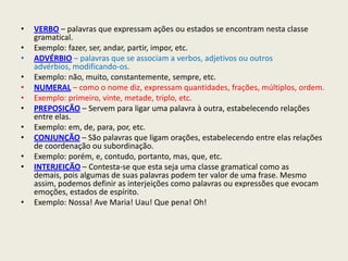 •   VERBO – palavras que expressam ações ou estados se encontram nesta classe
    gramatical.
•   Exemplo: fazer, ser, andar, partir, impor, etc.
•   ADVÉRBIO – palavras que se associam a verbos, adjetivos ou outros
    advérbios, modificando-os.
•   Exemplo: não, muito, constantemente, sempre, etc.
•   NUMERAL – como o nome diz, expressam quantidades, frações, múltiplos, ordem.
•   Exemplo: primeiro, vinte, metade, triplo, etc.
•   PREPOSIÇÃO – Servem para ligar uma palavra à outra, estabelecendo relações
    entre elas.
•   Exemplo: em, de, para, por, etc.
•   CONJUNÇÃO – São palavras que ligam orações, estabelecendo entre elas relações
    de coordenação ou subordinação.
•   Exemplo: porém, e, contudo, portanto, mas, que, etc.
•   INTERJEIÇÃO – Contesta-se que esta seja uma classe gramatical como as
    demais, pois algumas de suas palavras podem ter valor de uma frase. Mesmo
    assim, podemos definir as interjeições como palavras ou expressões que evocam
    emoções, estados de espírito.
•   Exemplo: Nossa! Ave Maria! Uau! Que pena! Oh!
 