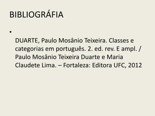 BIBLIOGRÁFIA
•
    DUARTE, Paulo Mosânio Teixeira. Classes e
    categorias em português. 2. ed. rev. E ampl. /
    Paulo Mosânio Teixeira Duarte e Maria
    Claudete Lima. – Fortaleza: Editora UFC, 2012
 
