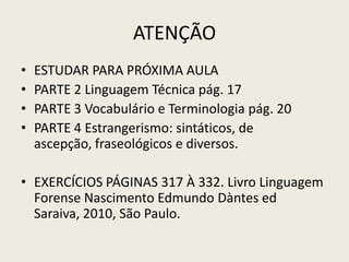 ATENÇÃO
•   ESTUDAR PARA PRÓXIMA AULA
•   PARTE 2 Linguagem Técnica pág. 17
•   PARTE 3 Vocabulário e Terminologia pág. 20
•   PARTE 4 Estrangerismo: sintáticos, de
    ascepção, fraseológicos e diversos.

• EXERCÍCIOS PÁGINAS 317 À 332. Livro Linguagem
  Forense Nascimento Edmundo Dàntes ed
  Saraiva, 2010, São Paulo.
 