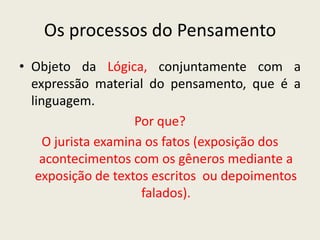 Os processos do Pensamento
• Objeto da Lógica, conjuntamente com a
  expressão material do pensamento, que é a
  linguagem.
                     Por que?
     O jurista examina os fatos (exposição dos
    acontecimentos com os gêneros mediante a
   exposição de textos escritos ou depoimentos
                      falados).
 
