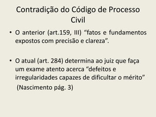 Contradição do Código de Processo
                 Civil
• O anterior (art.159, III) “fatos e fundamentos
  expostos com precisão e clareza”.

• O atual (art. 284) determina ao juiz que faça
  um exame atento acerca “defeitos e
  irregularidades capazes de dificultar o mérito”
   (Nascimento pág. 3)
 