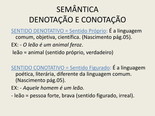 SEMÂNTICA
       DENOTAÇÃO E CONOTAÇÃO
SENTIDO DENOTATIVO = Sentido Próprio: É a linguagem
  comum, objetiva, científica. (Nascimento pág.05).
EX: - O leão é um animal feroz.
leão = animal (sentido próprio, verdadeiro)

SENTIDO CONOTATIVO = Sentido Figurado: É a linguagem
   poética, literária, diferente da linguagem comum.
   (Nascimento pág.05).
EX: - Aquele homem é um leão.
- leão = pessoa forte, brava (sentido figurado, irreal).
 