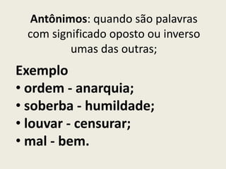 Antônimos: quando são palavras
 com significado oposto ou inverso
         umas das outras;
Exemplo
• ordem - anarquia;
• soberba - humildade;
• louvar - censurar;
• mal - bem.
 