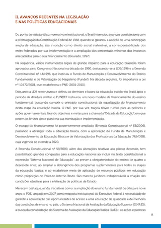 11
II. AVANÇOS RECENTES NA LEGISLAÇÃO
E NAS POLÍTICAS EDUCACIONAIS
Do ponto de vista jurídico, normativo e institucional, o Brasil vivenciou avanços consideráveis com
a promulgação da Constituição Federal de 1988, quando se garantiu a adoção de uma concepção
ampla de educação, sua inscrição como direito social inalienável, a corresponsabilidade dos
entes federados por sua implementação e a ampliação dos percentuais mínimos dos impostos
arrecadados para o seu financiamento (Dourado, 1997).
Na sequência, vários instrumentos legais de grande impacto para a educação brasileira foram
aprovados pelo Congresso Nacional na década de 1990, destacando-se a LDB/1996 e a Emenda
Constitucional nº 14/1996, que instituiu o Fundo de Manutenção e Desenvolvimento do Ensino
Fundamental e de Valorização do Magistério (Fundef). Na década seguinte, foi importante a Lei
nº 10.172/2001, que estabeleceu o PNE (2001-2010).
Enquanto a LDB reestruturou e definiu as diretrizes e bases da educação escolar no Brasil após o
período da ditadura militar, o FUNDEF instaurou um novo modelo de financiamento do ensino
fundamental, buscando cumprir o princípio constitucional da equalização do financiamento
desta etapa da educação básica. O PNE, por sua vez, traçou novos rumos para as políticas e
ações governamentais, fixando objetivos e metas para a chamada “Década da Educação”, em que
pesem os limites deste plano na sua tramitação e implementação.
O escopo do financiamento foi posteriormente ampliado (Emenda Constitucional nº 53/2006),
passando a abranger toda a educação básica, com a aprovação do Fundo de Manutenção e
Desenvolvimento da Educação Básica e de Valorização dos Profissionais da Educação (FUNDEB),
cuja vigência se estende a 2020.
A Emenda Constitucional nº 59/2009, além das alterações relativas aos planos decenais, tem
possibilitado grandes conquistas para a educação nacional ao incluir no texto constitucional a
expressão “Sistema Nacional de Educação”; ao prever a obrigatoriedade do ensino de quatro a
dezessete anos; ao ampliar a abrangência dos programas suplementares para todas as etapas
da educação básica; e ao estabelecer meta de aplicação de recursos públicos em educação
como proporção do Produto Interno Bruto. São marcos jurídicos indispensáveis à criação das
condições objetivas para a efetivação de políticas de Estado.
Merecem destaque, ainda, iniciativas como: a ampliação do ensino fundamental de oito para nove
anos; o PDE, lançado em 2007 como resposta institucional do Executivo federal à necessidade de
garantir a equalização das oportunidades de acesso a uma educação de qualidade e de melhoria
das condições de ensino no país; o Sistema Nacional de Avaliação da Educação Superior (SINAES);
a busca da consolidação do Sistema de Avaliação da Educação Básica (SAEB); as ações e políticas
 