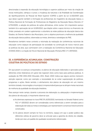 12
direcionadas à expansão da educação tecnológica e superior públicas por meio da criação de
novas instituições, câmpus e cursos; a mudança da natureza e da finalidade da Coordenação
de Aperfeiçoamento de Pessoal de Nível Superior (CAPES) a partir da Lei 11.502/2007, para
que desse suporte também à formação de profissionais do magistério da educação básica, a
Política Nacional de Formação de Profissionais do Magistério da Educação Básica (Decreto nº
6.755/2009), a adoção de políticas de ações afirmativas, entre outras. Um importante avanço
também foi a aprovação da Lei 12.695/2012, que dispõe sobre o apoio técnico ou financeiro da
União, prestado em caráter suplementar e voluntário às redes públicas de educação básica dos
Estados, do Distrito Federal e dos Municípios, com o objetivo promover a melhoria da qualidade
da educação básica pública, observadas as metas, diretrizes e estratégias do PNE.
Ressaltamos também nesse contexto a retomada da realização de conferências nacionais de
educação como espaços de participação da sociedade na construção de novos marcos para
as políticas da área, que culminaram com a realização da Conferência Nacional de Educação
(CONAE 2010) e a criação do Fórum Nacional de Educação (Portaria MEC nº 1.407/2010).
III. A EXPERIÊNCIA ACUMULADA: CONSTRUÇÃO
COLETIVA DE POLÍTICAS DE ESTADO
Em que pesem os avanços conquistados, os planos de educação elaborados e aprovados pelos
diferentes entes federativos em geral não lograram êxito como base para políticas públicas. A
avaliação do PNE 2001-2010 (Dourado, 2011; Brasil, 2010) indica que alguns pontos merecem
atenção especial, como por exemplo a necessidade de se evitar superposição de políticas,
programas e ações. Neste sentido, o alinhamento dos planos de educação em um mesmo
território (estado, microrregião e município) é imprescindível para que se atinjam metas nacionais
de melhoria da qualidade da educação brasileira.
Para avançar neste campo, durante o processo de elaboração ou adequação e implementação
dos planos de educação, é importante observar que:
a) As diretrizes expressas no novo PNE (PL 8.035/2010, tramitando no Senado Federal como
PLC nº 103/2012) devem ser consideradas como referenciais a serem tomados para a
elaboração de todas as metas e estratégias, por representarem consensos historicamente
construídos.
b) Os planos devem sempre ter foco no território, espaço em que o poder público das
diferentes esferas de governo deve se articular para a garantia do direito do cidadão,
tendo por eixo um padrão de qualidade socialmente referenciado.
 