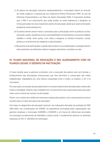 13
c) Os planos de educação (nacional, estaduais/distrital e municipais) devem se articular
de modo orgânico e operacional aos respectivos Planos Plurianuais (PPA), às Leis de
Diretrizes Orçamentárias e ao Plano de Ações Articuladas (PAR). É importante lembrar
que o PAR é um instrumento que pode auxiliar os entes federativos a atingirem as
metas pactuadas nos seus respectivos planos de educação, desde que sejam priorizados
programas nesta perspectiva.
d) Os planos devem prever meios e processos para a articulação entre as políticas sociais:
educação, saúde, assistência social, sustentabilidade socioambiental, economia solidária,
trabalho e renda, entre outras, com vistas a assegurar os direitos humanos, sociais,
políticos e econômicos de cidadania a todo brasileiro.
e) Mecanismos de participação e gestão democrática na sua elaboração e avaliação devem
estar presentes nas diferentes esferas e espaços educativos, escolares ou não.
IV. PLANO NACIONAL DE EDUCAÇÃO E SEU ALINHAMENTO COM OS
PLANOS LOCAIS: O DESAFIO DA PACTUAÇÃO
O maior desafio para os gestores envolvidos com a execução dos planos será, sem dúvida, o
fortalecimento das articulações institucionais que lhes permitam a consecução das metas
estabelecidas, respaldados por uma efetiva cooperação entre a União, os estados, o DF e os
municípios.
Por essa razão, os acordos de pactuação devem começar ainda na fase de elaboração coletiva das
metas e estratégias. Quanto mais verdadeiro for o envolvimento dos responsáveis pela execução,
maior será a chance de sucesso na articulação.
Porém, num cenário de conflitos de interesses e disputa de projetos, como seria possível construir
acordos para as metas dos planos de educação?
Com base no diagnóstico da educação nacional, nas indicações derivadas da avaliação do PNE
2001-2010, nas contribuições da CONAE, na experiência acumulada pelas organizações dos
gestores estaduais e municipais (UNDIME e CONSED) e em busca de referenciais ancorados
nos princípios fundamentais de liberdade e justiça social, é fundamental observar as diretrizes
expressas no PLC nº 103/2012 em tramitação:
 