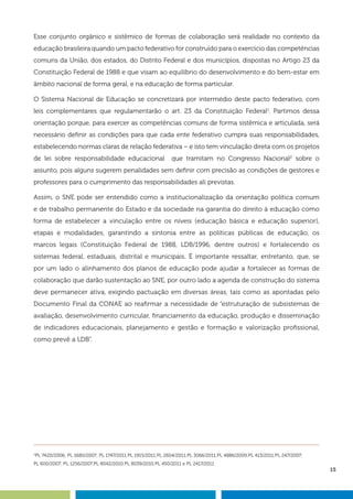 15
Esse conjunto orgânico e sistêmico de formas de colaboração será realidade no contexto da
educação brasileira quando um pacto federativo for construído para o exercício das competências
comuns da União, dos estados, do Distrito Federal e dos municípios, dispostas no Artigo 23 da
Constituição Federal de 1988 e que visam ao equilíbrio do desenvolvimento e do bem-estar em
âmbito nacional de forma geral, e na educação de forma particular.
O Sistema Nacional de Educação se concretizará por intermédio deste pacto federativo, com
leis complementares que regulamentarão o art. 23 da Constituição Federal1
. Partimos dessa
orientação porque, para exercer as competências comuns de forma sistêmica e articulada, será
necessário definir as condições para que cada ente federativo cumpra suas responsabilidades,
estabelecendo normas claras de relação federativa – e isto tem vinculação direta com os projetos
de lei sobre responsabilidade educacional que tramitam no Congresso Nacional2
sobre o
assunto, pois alguns sugerem penalidades sem definir com precisão as condições de gestores e
professores para o cumprimento das responsabilidades ali previstas.
Assim, o SNE pode ser entendido como a institucionalização da orientação política comum
e de trabalho permanente do Estado e da sociedade na garantia do direito à educação como
forma de estabelecer a vinculação entre os níveis (educação básica e educação superior),
etapas e modalidades, garantindo a sintonia entre as políticas públicas de educação, os
marcos legais (Constituição Federal de 1988, LDB/1996, dentre outros) e fortalecendo os
sistemas federal, estaduais, distrital e municipais. É importante ressaltar, entretanto, que, se
por um lado o alinhamento dos planos de educação pode ajudar a fortalecer as formas de
colaboração que darão sustentação ao SNE, por outro lado a agenda de construção do sistema
deve permanecer ativa, exigindo pactuação em diversas áreas, tais como as apontadas pelo
Documento Final da CONAE ao reafirmar a necessidade de “estruturação de subsistemas de
avaliação, desenvolvimento curricular, financiamento da educação, produção e disseminação
de indicadores educacionais, planejamento e gestão e formação e valorização profissional,
como prevê a LDB”.
2
PL 7420/2006; PL 1680/2007; PL 1747/2011;PL 1915/2011;PL 2604/2011;PL 3066/2011;PL 4886/2009;PL 413/2011;PL 247/2007;
PL 600/2007; PL 1256/2007;PL 8042/2010;PL 8039/2010;PL 450/2011 e PL 2417/2011
 