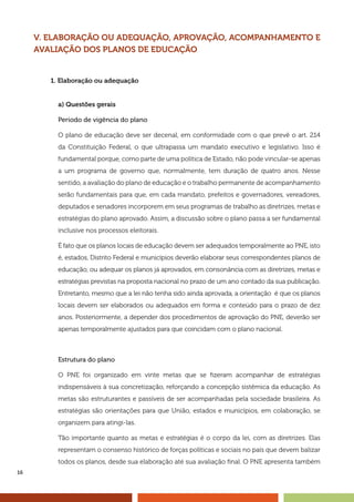 16
V. ELABORAÇÃO OU ADEQUAÇÃO, APROVAÇÃO, ACOMPANHAMENTO E
AVALIAÇÃO DOS PLANOS DE EDUCAÇÃO
1. Elaboração ou adequação
a) Questões gerais
Período de vigência do plano
O plano de educação deve ser decenal, em conformidade com o que prevê o art. 214
da Constituição Federal, o que ultrapassa um mandato executivo e legislativo. Isso é
fundamental porque, como parte de uma política de Estado, não pode vincular-se apenas
a um programa de governo que, normalmente, tem duração de quatro anos. Nesse
sentido, a avaliação do plano de educação e o trabalho permanente de acompanhamento
serão fundamentais para que, em cada mandato, prefeitos e governadores, vereadores,
deputados e senadores incorporem em seus programas de trabalho as diretrizes, metas e
estratégias do plano aprovado. Assim, a discussão sobre o plano passa a ser fundamental
inclusive nos processos eleitorais.
É fato que os planos locais de educação devem ser adequados temporalmente ao PNE, isto
é, estados, Distrito Federal e municípios deverão elaborar seus correspondentes planos de
educação, ou adequar os planos já aprovados, em consonância com as diretrizes, metas e
estratégias previstas na proposta nacional no prazo de um ano contado da sua publicação.
Entretanto, mesmo que a lei não tenha sido ainda aprovada, a orientação é que os planos
locais devem ser elaborados ou adequados em forma e conteúdo para o prazo de dez
anos. Posteriormente, a depender dos procedimentos de aprovação do PNE, deverão ser
apenas temporalmente ajustados para que coincidam com o plano nacional.
Estrutura do plano
O PNE foi organizado em vinte metas que se fizeram acompanhar de estratégias
indispensáveis à sua concretização, reforçando a concepção sistêmica da educação. As
metas são estruturantes e passíveis de ser acompanhadas pela sociedade brasileira. As
estratégias são orientações para que União, estados e municípios, em colaboração, se
organizem para atingi-las.
Tão importante quanto as metas e estratégias é o corpo da lei, com as diretrizes. Elas
representam o consenso histórico de forças políticas e sociais no país que devem balizar
todos os planos, desde sua elaboração até sua avaliação final. O PNE apresenta também
 