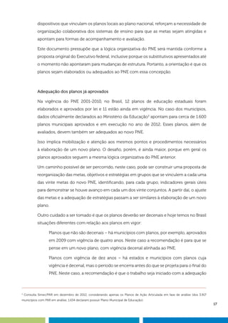 17
dispositivos que vinculam os planos locais ao plano nacional, reforçam a necessidade de
organização colaborativa dos sistemas de ensino para que as metas sejam atingidas e
apontam para formas de acompanhamento e avaliação.
Este documento pressupõe que a lógica organizativa do PNE será mantida conforme a
proposta original do Executivo federal, inclusive porque os substitutivos apresentados até
o momento não apontaram para mudanças de estrutura. Portanto, a orientação é que os
planos sejam elaborados ou adequados ao PNE com essa concepção.
Adequação dos planos já aprovados
Na vigência do PNE 2001-2010, no Brasil, 12 planos de educação estaduais foram
elaborados e aprovados por lei e 11 estão ainda em vigência. No caso dos municípios,
dados oficialmente declarados ao Ministério da Educação3
apontam para cerca de 1.600
planos municipais aprovados e em execução no ano de 2012. Esses planos, além de
avaliados, devem também ser adequados ao novo PNE.
Isso implica mobilização e atenção aos mesmos pontos e procedimentos necessários
à elaboração de um novo plano. O desafio, porém, é ainda maior, porque em geral os
planos aprovados seguem a mesma lógica organizativa do PNE anterior.
Um caminho possível de ser percorrido, neste caso, pode ser construir uma proposta de
reorganização das metas, objetivos e estratégias em grupos que se vinculem a cada uma
das vinte metas do novo PNE, identificando, para cada grupo, indicadores gerais úteis
para demonstrar se houve avanço em cada um dos vinte conjuntos. A partir daí, o ajuste
das metas e a adequação de estratégias passam a ser similares à elaboração de um novo
plano.
Outro cuidado a ser tomado é que os planos deverão ser decenais e hoje temos no Brasil
situações diferentes com relação aos planos em vigor:
Planos que não são decenais – há municípios com planos, por exemplo, aprovados
em 2009 com vigência de quatro anos. Neste caso a recomendação é para que se
pense em um novo plano, com vigência decenal alinhada ao PNE.
Planos com vigência de dez anos – há estados e municípios com planos cuja
vigência é decenal, mas o período se encerra antes do que se projeta para o final do
PNE. Neste caso, a recomendação é que o trabalho seja iniciado com a adequação
3
Consulta Simec/PAR em dezembro de 2012, considerando apenas os Planos de Ação Articulada em fase de análise (dos 3.917
municípios com PAR em análise, 1.634 declaram possuir Plano Municipal de Educação).
 