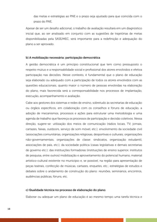 18
das metas e estratégias ao PNE e o prazo seja ajustado para que coincida com o
prazo do PNE.
Apesar de ser um desafio adicional, o trabalho de avaliação resultará em um diagnóstico
inicial que, ao ser analisado em conjunto com as sugestões de trajetórias de metas
disponibilizadas pela SASE/MEC, será importante para a redefinição e adequação do
plano a ser aprovado.
b) A mobilização necessária: participação democrática
A gestão democrática é um princípio constitucional que tem como pressuposto o
respeito mútuo e a responsabilidade social e profissional dos atores envolvidos e efetiva
participação nas decisões. Nesse contexto, é fundamental que o plano de educação
seja elaborado ou adequado com a participação de todos os atores envolvidos com as
questões educacionais; quanto maior o número de pessoas envolvidas na elaboração
do plano, mais favorecida será a corresponsabilidade nos processos de implantação,
execução, acompanhamento e avaliação.
Cabe aos gestores dos sistemas e redes de ensino, sobretudo às secretarias de educação
ou órgãos específicos, em colaboração com os conselhos e fóruns de educação, a
adoção de mecanismos, processos e ações para estruturar uma metodologia e uma
agenda de trabalho que favoreça os processos de participação e decisão coletivos. Nessa
direção, sugere-se: utilização dos meios de comunicação (rádios locais, TV, jornais,
cartazes, faixas, outdoors, serviço de som móvel, etc.); envolvimento da sociedade civil
(associações comunitárias, organizações religiosas, desportivas e culturais; organizações
não-governamentais; organizações de classe: sindicatos, organização estudantil,
associações de pais, etc.); da sociedade política (casas legislativas e demais secretarias
de governo etc.); das instituições formadoras (instituições de ensino superior, institutos
de pesquisa, entre outros) mobilização e aproveitamento do potencial humano, material
artístico-cultural existente no município e, se possível, na região para apresentação de
peças teatrais, confecção de músicas, cartazes, enquetes, etc.; estratégias de estudos e
debates sobre o andamento de construção do plano: reuniões, seminários, encontros,
audiências públicas, fóruns, etc.
c) Qualidade técnica no processo de elaboração do plano
Elaborar ou adequar um plano de educação é ao mesmo tempo uma tarefa técnica e
 