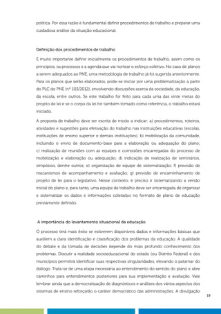 19
política. Por essa razão é fundamental definir procedimentos de trabalho e preparar uma
cuidadosa análise da situação educacional.
Definição dos procedimentos de trabalho
É muito importante definir inicialmente os procedimentos de trabalho, assim como os
princípios, os processos e a agenda que vai nortear o esforço coletivo. No caso de planos
a serem adequados ao PNE, uma metodologia de trabalho já foi sugerida anteriormente.
Para os planos que serão elaborados, pode-se iniciar por uma problematização a partir
do PLC do PNE (nº 103/2012), envolvendo discussões acerca da sociedade, da educação,
da escola, entre outros. Se este trabalho for feito para cada uma das vinte metas do
projeto de lei e se o corpo da lei for também tomado como referência, o trabalho estará
iniciado.
A proposta de trabalho deve ser escrita de modo a indicar: a) procedimentos, roteiros,
atividades e sugestões para efetivação do trabalho nas instituições educativas (escolas,
instituições de ensino superior e demais instituições); b) mobilização da comunidade,
incluindo o envio de documento-base para a elaboração ou adequação do plano;
c) realização de reuniões com as equipes e comissões encarregadas do processo de
mobilização e elaboração ou adequação; d) indicação de realização de seminários,
simpósios, dentre outros; e) organização de equipe de sistematização; f) previsão de
mecanismos de acompanhamento e avaliação; g) previsão de encaminhamento de
projeto de lei para o legislativo. Nesse contexto, é preciso ir sistematizando a versão
inicial do plano e, para tanto, uma equipe de trabalho deve ser encarregada de organizar
e sistematizar os dados e informações coletados no formato de plano de educação
previamente definido.
A importância do levantamento situacional da educação
O processo terá mais êxito se estiverem disponíveis dados e informações básicas que
auxiliem a clara identificação e classificação dos problemas da educação. A qualidade
do debate e da tomada de decisões depende do mais profundo conhecimento dos
problemas. Discutir a realidade socioeducacional do estado (ou Distrito Federal) e dos
municípios permitirá identificar suas respectivas singularidades, elevando o patamar do
diálogo. Trata-se de uma etapa necessária ao entendimento do sentido do plano e abre
caminhos para entendimentos posteriores para sua implementação e avaliação. Vale
lembrar ainda que a democratização de diagnósticos e análises dos vários aspectos dos
sistemas de ensino reforçarão o caráter democrático das administrações. A divulgação
 