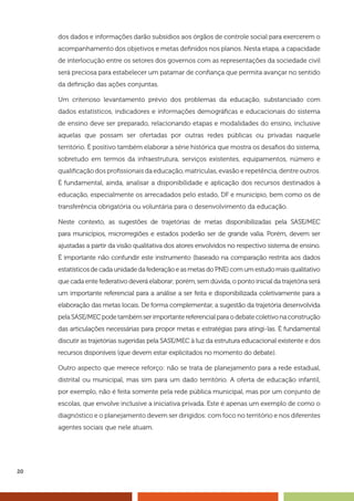 20
dos dados e informações darão subsídios aos órgãos de controle social para exercerem o
acompanhamento dos objetivos e metas definidos nos planos. Nesta etapa, a capacidade
de interlocução entre os setores dos governos com as representações da sociedade civil
será preciosa para estabelecer um patamar de confiança que permita avançar no sentido
da definição das ações conjuntas.
Um criterioso levantamento prévio dos problemas da educação, substanciado com
dados estatísticos, indicadores e informações demográficas e educacionais do sistema
de ensino deve ser preparado, relacionando etapas e modalidades do ensino, inclusive
aquelas que possam ser ofertadas por outras redes públicas ou privadas naquele
território. É positivo também elaborar a série histórica que mostra os desafios do sistema,
sobretudo em termos da infraestrutura, serviços existentes, equipamentos, número e
qualificação dos profissionais da educação, matrículas, evasão e repetência, dentre outros.
É fundamental, ainda, analisar a disponibilidade e aplicação dos recursos destinados à
educação, especialmente os arrecadados pelo estado, DF e município, bem como os de
transferência obrigatória ou voluntária para o desenvolvimento da educação.
Neste contexto, as sugestões de trajetórias de metas disponibilizadas pela SASE/MEC
para municípios, microrregiões e estados poderão ser de grande valia. Porém, devem ser
ajustadas a partir da visão qualitativa dos atores envolvidos no respectivo sistema de ensino.
É importante não confundir este instrumento (baseado na comparação restrita aos dados
estatísticos de cada unidade da federação e as metas do PNE) com um estudo mais qualitativo
que cada ente federativo deverá elaborar; porém, sem dúvida, o ponto inicial da trajetória será
um importante referencial para a análise a ser feita e disponibilizada coletivamente para a
elaboração das metas locais. De forma complementar, a sugestão da trajetória desenvolvida
pelaSASE/MECpodetambémserimportantereferencialparaodebatecoletivonaconstrução
das articulações necessárias para propor metas e estratégias para atingi-las. É fundamental
discutir as trajetórias sugeridas pela SASE/MEC à luz da estrutura educacional existente e dos
recursos disponíveis (que devem estar explicitados no momento do debate).
Outro aspecto que merece reforço: não se trata de planejamento para a rede estadual,
distrital ou municipal, mas sim para um dado território. A oferta de educação infantil,
por exemplo, não é feita somente pela rede pública municipal, mas por um conjunto de
escolas, que envolve inclusive a iniciativa privada. Este é apenas um exemplo de como o
diagnóstico e o planejamento devem ser dirigidos: com foco no território e nos diferentes
agentes sociais que nele atuam.
 