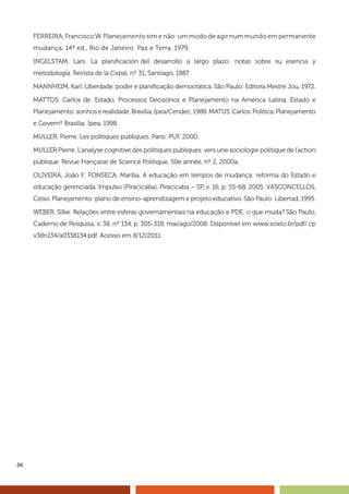 26
FERREIRA, Francisco W. Planejamento sim e não: um modo de agir num mundo em permanente
mudança, 14ª ed., Rio de Janeiro: Paz e Terra, 1979.
INGELSTAM, Lars. La planificación del desarrollo a largo plazo: notas sobre su esencia y
metodología. Revista de la Cepal, nº 31, Santiago, 1987.
MANNHEIM, Karl. Liberdade, poder e planificação democrática. São Paulo: Editora Mestre Jou, 1972.
MATTOS, Carlos de. Estado, Processos Decisórios e Planejamento na América Latina. Estado e
Planejamento: sonhos e realidade. Brasília, Ipea/Cendec, 1988. MATUS, Carlos. Política, Planejamento
e Governº Brasília: Ipea, 1998.
MULLER, Pierre. Les politiques publiques. Paris: PUF, 2000.
MULLER Pierre. L’analyse cognitive des politiques publiques: vers une sociologie politique de l’action
publique. Revue Française de Science Politique, 50e année, nº 2, 2000a.
OLIVEIRA, João F; FONSECA, Marília. A educação em tempos de mudança: reforma do Estado e
educação gerenciada. Impulso (Piracicaba), Piracicaba – SP, v. 16, p. 55-68, 2005. VASCONCELLOS,
Celso. Planejamento: plano de ensino-aprendizagem e projeto educativo. São Paulo: Libertad, 1995.
WEBER, Silke. Relações entre esferas governamentais na educação e PDE: o que muda? São Paulo,
Caderno de Pesquisa, v. 38, nº 134, p. 305-318, mai/ago/2008. Disponível em www.scielo.br/pdf/ cp
v38n134/a0338134.pdf. Acesso em 8/12/2011.
 