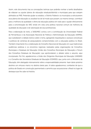 Assim, este documento traz as concepções teóricas que poderão nortear a tarefa desafiadora
de elaborar ou ajustar planos de educação estaduais/distrital e municipais para que estejam
alinhados ao PNE. Pretende ajudar os estados, o Distrito Federal e os municípios a estruturarem
seus planos de educação ou atualizá-los de tal modo que possam, ao mesmo tempo, contribuir
para a melhoria da qualidade e oferta da educação pública em todo país e ajudar efetivamente
para a concretização do SNE, tendo em vista uma política nacional comum de melhoria da
qualidade da educação e de valorização de seus profissionais.
Para a elaboração do texto, a SASE/MEC contou com a contribuição da Universidade Federal
de Pernambuco e da Associação Nacional de Política e Administração da Educação (ANPAE),
que subsidiaram o debate teórico sobre o tema, agregando inquietações e avanços conceituais
e políticos de centenas de pesquisadores comprometidos com a educação pública no Brasil.
Também importante foi a colaboração do Conselho Nacional de Educação em suas tradicionais
audiências públicas e os encontros regionais realizados pelas organizações de Conselhos
Municipais e Estaduais de Educação (União dos Conselhos Municipais de Educação e Fórum
dos Conselhos Estaduais de Educação), que aprofundaram o debate sobre o assunto, aqui
incorporado. Por fim, agradecemos a União dos Dirigentes Municipais de Educação (UNDIME)
e o Conselho dos Secretários Estaduais de Educação (CONSED), que, junto com o Ministério da
Educação, têm dialogado intensamente sobre a responsabilidade presente: fazer deste próximo
decênio um virtuoso marco no destino deste país. A todos agradecemos, confiantes de que a
política de Estado em construção pavimentará o caminho que vai posicionar o Brasil no lugar de
destaque que lhe cabe na história.
 