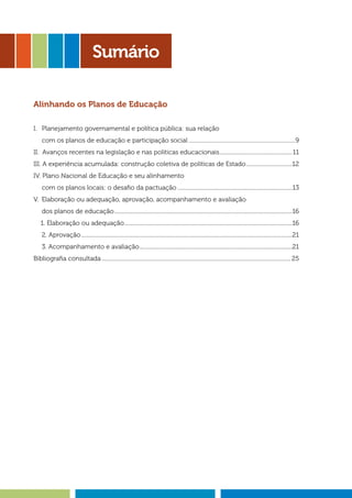 Sumário
Alinhando os Planos de Educação
I. 	 Planejamento governamental e política pública: sua relação
	 com os planos de educação e participação social.............................................................................9
II. Avanços recentes na legislação e nas políticas educacionais.....................................................11
III. A experiência acumulada: construção coletiva de políticas de Estado..................................12
IV. Plano Nacional de Educação e seu alinhamento
	 com os planos locais: o desafio da pactuação...................................................................................13
V. 	Elaboração ou adequação, aprovação, acompanhamento e avaliação
	 dos planos de educação................................................................................................................................16
1. Elaboração ou adequação.........................................................................................................................16
	 2. Aprovação........................................................................................................................................................21
	 3. Acompanhamento e avaliação..............................................................................................................21
Bibliografia consultada........................................................................................................................................25
 