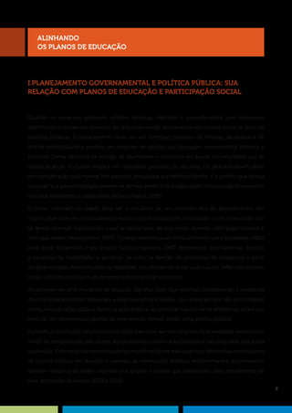 9
I.PLANEJAMENTO GOVERNAMENTAL E POLÍTICA PÚBLICA: SUA
RELAÇÃO COM PLANOS DE EDUCAÇÃO E PARTICIPAÇÃO SOCIAL
Quando os governos planejam, utilizam técnicas, métodos e procedimentos para solucionar
determinados problemas por meio de uma intervenção previamente estruturada frente às distintas
políticas públicas. O planejamento deve ser um contínuo processo de reflexão, de exame e de
análise estratégica pois envolve um conjunto de opções que conjugam componentes técnicos e
políticos. Tomar decisões na seleção de alternativas e caminhos em busca dos resultados que se
deseja alcançar no futuro implica um complexo processo de escolhas. Os gestores devem levar
em consideração pelo menos três aspectos articulados e interdependentes: i) o projeto que deseja
alcançar; ii) a governabilidade perante os demais atores; e iii) a capacidade de execução, envolvendo
recursos financeiros e capacidade técnica (Matus, 1998).
O plano, colocado no papel, deve ser o resultado de um processo rico de planejamento; um
registro que deve ser continuamente revisto e confrontado com a realidade e com o resultado que
se deseja alcançar, explicitando o que se pensa fazer, de que modo, quando, com quais recursos e
com que atores (Vasconcellos, 1997). O plano caracteriza-se como um meio que a sociedade utiliza
para tentar influenciar o seu próprio futuro (Ingestam, 1987). Representa, normalmente, reações
a situações de insatisfação e, portanto, se volta na direção da promoção de mudanças a partir
de determinadas interpretações da realidade, dos problemas e das suas causas, refletindo valores,
ideias, atitudes políticas e um determinado projeto de sociedade.
Ao almejarmos uma mudança de situação, significa dizer que estamos considerando a existência
de uma situação problemática para a qual buscamos soluções, que quase sempre vão se configurar
como alvos da ação pública. Assim, a ação pública, ao procurar solucionar os problemas, o fará por
meio de um determinado padrão de intervenção: temos, então, uma política pública.
Portanto, a construção de uma política pública envolve sempre uma leitura da realidade, expressa no
modo de compreensão das causas dos problemas a serem solucionados e nas propostas para a sua
superação. Esse modo de interpretação do mundo pode ser traduzido nos referenciais orientadores
da política pública em questão e expressa as orientações políticas predominantes, incorporando
também recursos de poder oriundos dos grupos e classes que pressionam pelo atendimento de
suas demandas (Azevedo, 2003 e 2010).
alinhando
os PLANOS DE EDUCAÇÃO
 