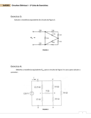 2
Sel0301 Circuitos Elétricos I - 1ª Lista de Exercícios:
EXERCÍCIO 3:
Calcular a resistência equivalente do circuito da Figura 2.
EXERCÍCIO 4:
Obtenha a resistência equivalente 𝑅 𝑎𝑏 para o circuito da Figura 3 e use-a para calcular a
corrente i.
FIGURA 2
FIGURA 3
 