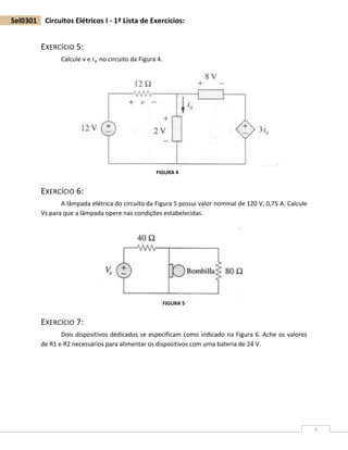 3
Sel0301 Circuitos Elétricos I - 1ª Lista de Exercícios:
EXERCÍCIO 5:
Calcule v e 𝑖 𝑥 no circuito da Figura 4.
EXERCÍCIO 6:
A lâmpada elétrica do circuito da Figura 5 possui valor nominal de 120 V, 0,75 A. Calcule
Vs para que a lâmpada opere nas condições estabelecidas.
EXERCÍCIO 7:
Dois dispositivos dedicados se especificam como indicado na Figura 6. Ache os valores
de R1 e R2 necessários para alimentar os dispositivos com uma bateria de 24 V.
FIGURA 4
FIGURA 5
 