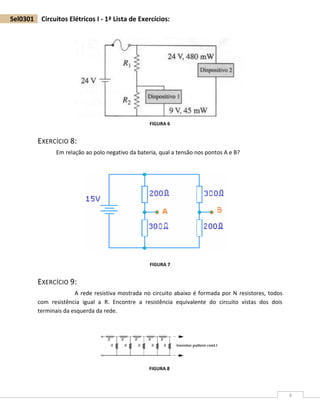 4
Sel0301 Circuitos Elétricos I - 1ª Lista de Exercícios:
EXERCÍCIO 8:
Em relação ao polo negativo da bateria, qual a tensão nos pontos A e B?
EXERCÍCIO 9:
A rede resistiva mostrada no circuito abaixo é formada por N resistores, todos
com resistência igual a R. Encontre a resistência equivalente do circuito vistas dos dois
terminais da esquerda da rede.
FIGURA 6
FIGURA 7
FIGURA 8
 
