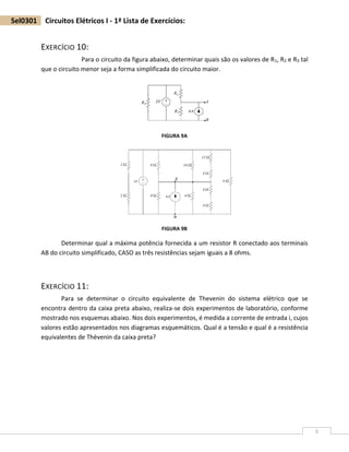 5
Sel0301 Circuitos Elétricos I - 1ª Lista de Exercícios:
EXERCÍCIO 10:
Para o circuito da figura abaixo, determinar quais são os valores de R1, R2 e R3 tal
que o circuito menor seja a forma simplificada do circuito maior.
FIGURA 9A
FIGURA 9B
Determinar qual a máxima potência fornecida a um resistor R conectado aos terminais
AB do circuito simplificado, CASO as três resistências sejam iguais a 8 ohms.
EXERCÍCIO 11:
Para se determinar o circuito equivalente de Thevenin do sistema elétrico que se
encontra dentro da caixa preta abaixo, realiza-se dois experimentos de laboratório, conforme
mostrado nos esquemas abaixo. Nos dois experimentos, é medida a corrente de entrada i, cujos
valores estão apresentados nos diagramas esquemáticos. Qual é a tensão e qual é a resistência
equivalentes de Thèvenin da caixa preta?
 