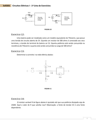 6
Sel0301 Circuitos Elétricos I - 1ª Lista de Exercícios:
FIGURA 10
EXERCÍCIO 12:
Uma bateria pode ser modelada como um modelo equivalente de Thèvenin, que possui
uma tensão de circuito aberto de 2V. Quando um resistor de 500 ohms é conectado aos seus
terminais, a tensão do terminal da bateria cai 1V. Quanta potência está sendo consumida na
resistência de Thèvenin e quanta está sendo consumida na carga de 500 ohms?
EXERCÍCIO 13:
Determinar a corrente i na rede elétrica abaixo:
FIGURA 11
EXERCÍCIO 14:
O resistor variável R da figura abaixo é ajustado até que sua potência dissipada seja de
250W. Qual o valor de R que satisfaz isso? Observação: a fonte de tensão V2 é uma fonte
dependente.
 