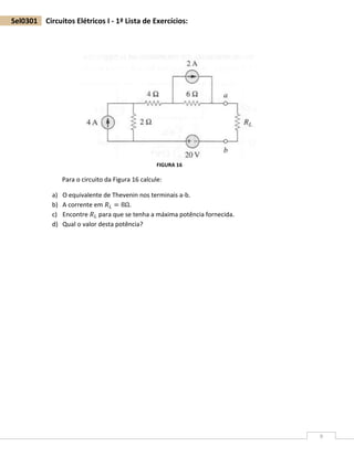 9
Sel0301 Circuitos Elétricos I - 1ª Lista de Exercícios:
Para o circuito da Figura 16 calcule:
a) O equivalente de Thevenin nos terminais a-b.
b) A corrente em 𝑅 𝐿 = 8Ω.
c) Encontre 𝑅 𝐿 para que se tenha a máxima potência fornecida.
d) Qual o valor desta potência?
FIGURA 16
 