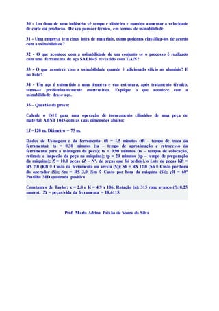 30 - Um dono de uma indústria vê tempo e dinheiro e mandou aumentar a velocidade 
de corte da produção. Dê seu parecer técnico, em termos de usinabilidade. 
31 - Uma empresa tem cinco lotes de materiais, como podemos classifica-los de acordo 
com a usinabilidade? 
32 - O que acontece com a usinabilidade de um conjunto se o processo é realizado 
com uma ferramenta de aço SAE1045 revestido com TiAlN? 
33 - O que acontece com a usinabilidade quando é adicionado silício ao alumínio? E 
no Fofo? 
34 - Um aço é submetido a uma têmpera e sua estrutura, após tratamento térmico, 
torna-se predominantemente martensítica. Explique o que acontece com a 
usinabilidade desse aço. 
35 – Questão da prova: 
Calcule o IME para uma operação de torneamento cilíndrico de uma peça de 
material ABNT 1045 com as suas dimensões abaixo: 
Lf =120 m. Diâmetro = 75 m. 
Dados de Usinagem e da ferramenta: tft = 1,5 minutos (tft – tempo de troca da 
ferramenta); ta = 0,30 minutos (ta – tempo de aproximação e retrocesso da 
ferramenta para a usinagem da peça); ts = 0,90 minutos (ts – tempos de colocação, 
retirada e inspeção da peça na máquina); tp = 20 minutos (tp – tempo de preparação 
da máquina); Z = 10.0 peças (Z – Nº. de peças que foi pedido), o Lote de peças Kft = 
R$ 7,0 (Kft  Custo da ferramenta ou aresta ($)); Sh = R$ 12,0 (Sh  Custo por hora 
do operador ($)); Sm = R$ 3,0 (Sm  Custo por hora da máquina ($)); χR = 60º 
Pastilha MD quadrada positiva 
Constantes de Taylor: x = 2,8 e K = 4,9 x 106; Rotação (n): 315 rpm; avanço (f): 0,25 
mm/rot; Zt = peças/vida da ferramenta = 18,6115. 
Prof. Maria Adrina Paixão de Souza da Silva 
