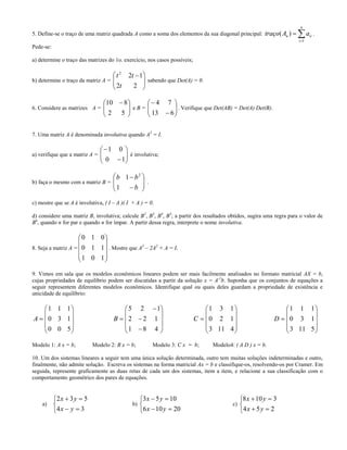 5. Define-se o traço de uma matriz quadrada A como a soma dos elementos da sua diagonal principal: 

n
i
iin aAtraço
1
)( .
Pede-se:
a) determine o traço das matrizes do 1o. exercício, nos casos possíveis;
b) determine o traço da matriz A =







 
22
122
t
tt
sabendo que Det(A) = 0.
6. Considere as matrizes A = 




 
52
810
e B = 







613
74
. Verifique que Det(AB) = Det(A) Det(B).
7. Uma matriz A é denominada involutiva quando A2
= I.
a) verifique que a matriz A = 







10
01
é involutiva;
b) faça o mesmo com a matriz B =










b
bb
1
1 2
.
c) mostre que se A é involutiva, ( I – A )( I + A ) = 0.
d) considere uma matriz B, involutiva; calcule B2
, B3
, B4
, B5
; a partir dos resultados obtidos, sugira uma regra para o valor de
Bn
, quando n for par e quando n for ímpar. A partir dessa regra, interprete o nome involutiva.
8. Seja a matriz A =










101
110
010
. Mostre que A3
– 2A2
+ A = I.
9. Vimos em sala que os modelos econômicos lineares podem ser mais facilmente analisados no formato matricial AX = b,
cujas propriedades de equilíbrio podem ser discutidas a partir da solução x = A-1
b. Suponha que os conjuntos de equações a
seguir representem diferentes modelos econômicos. Identifique qual ou quais deles guardam a propriedade de existência e
unicidade de equilíbrio:











500
130
111
A














481
122
125
B











4113
120
131
C











5113
130
111
D
Modelo 1: A x = b; Modelo 2: B x = b; Modelo 3: C x = b; Modelo4: ( A D ) x = b.
10. Um dos sistemas lineares a seguir tem uma única solução determinada, outro tem muitas soluções indeterminadas e outro,
finalmente, não admite solução. Escreva os sistemas na forma matricial Ax = b e classifique-os, resolvendo-os por Cramer. Em
seguida, represente graficamente as duas retas de cada um dos sistemas, item a item, e relacione a sua classificação com o
comportamento geométrico dos pares de equações.
a)





34
532
yx
yx
b)





20106
1053
yx
yx
c)





254
3108
yx
yx
 