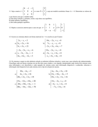 11. Seja a matriz A =









 
01
01
110
a
a e o vetor











1
1
2
b e seja um modelo econômico linear A x = b. Determine os valores de
a que fazem com que o modelo tenha:
a) uma única solução e, portanto, exista e seja único seu equilíbrio;
b) tenha infinitos equilíbrios;
c) não tenha qualquer equilíbrio.
12. Repita o exercício anterior para o caso em que A =










 20
11
101
a
a e












1
0
1
b .
13. Escreva os sistemas abaixo em forma matricial Ax = b e resolva-os por Cramer:
a)
2 2
3 2 16
5 3 21
1 2
2 3
1 3
x x
x x
x x
 
 
 





b)
10 2 8
7 0
2 3 6 7
1 2 3
1 2 3
3 2 1
x x x
x x x
x x x
  
  
   





c)








3x2x6x4
1x2x3x
6xx5x2
123
321
321
d)








0x4x3x
0x2xx3
0xx2x15
123
321
321
14. Os sistemas a seguir ou não admitem solução ou admitem infinitas soluções e, neste caso, suas soluções são indeterminadas.
Classifique cada um desses sistemas em um dos dois casos citados e, em seguida, interpretando cada variável do sistema como
uma informação a ser descoberta e cada equação do sistema como uma informação disponível e conhecida, relacione a
informação total disponível em cada sistema com o tipo de solução do mesmo.
a)








182220
1626
2420
321
32
21
xxx
xx
xx
b)








161218
541012
10586
321
321
321
xxx
xxx
xxx
c)








70321840
183020
20101215
123
321
321
xxx
xxx
xxx
d)








0117
023
0215
32
321
321
xx
xxx
xxx
 