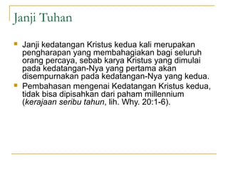 Janji Tuhan
   Janji kedatangan Kristus kedua kali merupakan
    pengharapan yang membahagiakan bagi seluruh
    orang percaya, sebab karya Kristus yang dimulai
    pada kedatangan-Nya yang pertama akan
    disempurnakan pada kedatangan-Nya yang kedua.
   Pembahasan mengenai Kedatangan Kristus kedua,
    tidak bisa dipisahkan dari paham millennium
    (kerajaan seribu tahun, lih. Why. 20:1-6).
 