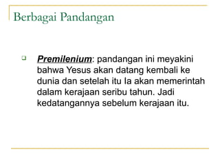 Berbagai Pandangan


    Premilenium: pandangan ini meyakini
     bahwa Yesus akan datang kembali ke
     dunia dan setelah itu Ia akan memerintah
     dalam kerajaan seribu tahun. Jadi
     kedatangannya sebelum kerajaan itu.
 