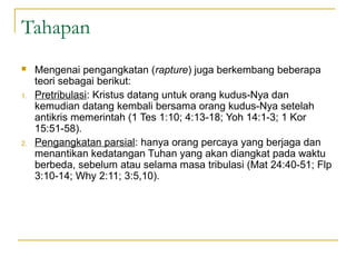 Tahapan
    Mengenai pengangkatan (rapture) juga berkembang beberapa
     teori sebagai berikut:
1.   Pretribulasi: Kristus datang untuk orang kudus-Nya dan
     kemudian datang kembali bersama orang kudus-Nya setelah
     antikris memerintah (1 Tes 1:10; 4:13-18; Yoh 14:1-3; 1 Kor
     15:51-58).
2.   Pengangkatan parsial: hanya orang percaya yang berjaga dan
     menantikan kedatangan Tuhan yang akan diangkat pada waktu
     berbeda, sebelum atau selama masa tribulasi (Mat 24:40-51; Flp
     3:10-14; Why 2:11; 3:5,10).
 