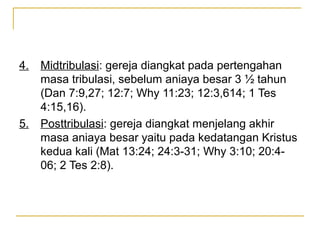 4.   Midtribulasi: gereja diangkat pada pertengahan
     masa tribulasi, sebelum aniaya besar 3 ½ tahun
     (Dan 7:9,27; 12:7; Why 11:23; 12:3,614; 1 Tes
     4:15,16).
5.   Posttribulasi: gereja diangkat menjelang akhir
     masa aniaya besar yaitu pada kedatangan Kristus
     kedua kali (Mat 13:24; 24:3-31; Why 3:10; 20:4-
     06; 2 Tes 2:8).
 