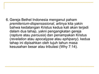 6. Gereja Bethel Indonesia menganut paham
   premilenium-dispensasional, artinya kita yakin
   bahwa kedatangan Kristus kedua kali akan terjadi
   dalam dua tahap, yakni pengangkatan gereja
   (rapture atau parousia) dan penampakan Kristus
   (revelation atau apocalypse atau ephipany). kedua
   tahap ini dipisahkan oleh tujuh tahun masa
   kesusahan besar atau tribulasi (Why 7:14).
 