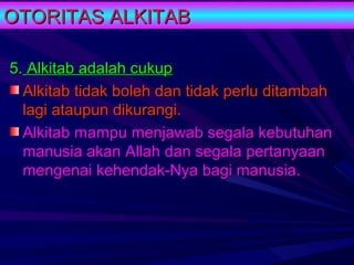 OTORITAS ALKITAB

5. Alkitab adalah cukup
  Alkitab tidak boleh dan tidak perlu ditambah
  lagi ataupun dikurangi.
  Alkitab mampu menjawab segala kebutuhan
  manusia akan Allah dan segala pertanyaan
  mengenai kehendak-Nya bagi manusia.
 