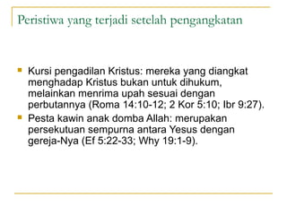 Peristiwa yang terjadi setelah pengangkatan


   Kursi pengadilan Kristus: mereka yang diangkat
    menghadap Kristus bukan untuk dihukum,
    melainkan menrima upah sesuai dengan
    perbutannya (Roma 14:10-12; 2 Kor 5:10; Ibr 9:27).
   Pesta kawin anak domba Allah: merupakan
    persekutuan sempurna antara Yesus dengan
    gereja-Nya (Ef 5:22-33; Why 19:1-9).
 