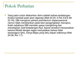 Pokok Perhatian
   Yang patut untuk ditekankan disini adalah bahwa kedatangan
    Kristus kembali pasti akan digenapi (Mat 24:35; 2 Pet 3:8,9; Bil
    23:19), GBI menganut paham premilenium dispensasional,
    namun tidak menekankan pada teori pengangkatan manapun,
    itulah sebabnya GBI menolak upaya menghitung dan
    menetapkan saat kedatangan-Nya. Ajaran tersebut menyesatkan
    karena Alkitab dengan tegas menyatakan bahwa tidak
    seorangpun tahu, hanya Bapa yang tahu kapan waktunya (Mat
    24:36; Kis 1:7).
 