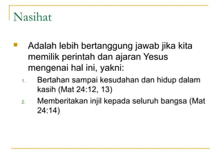 Nasihat

        Adalah lebih bertanggung jawab jika kita
         memilik perintah dan ajaran Yesus
         mengenai hal ini, yakni:
    1.     Bertahan sampai kesudahan dan hidup dalam
           kasih (Mat 24:12, 13)
    2.     Memberitakan injil kepada seluruh bangsa (Mat
           24:14)
 