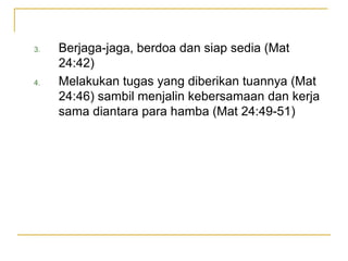 3.   Berjaga-jaga, berdoa dan siap sedia (Mat
     24:42)
4.   Melakukan tugas yang diberikan tuannya (Mat
     24:46) sambil menjalin kebersamaan dan kerja
     sama diantara para hamba (Mat 24:49-51)
 
