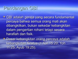 Pandangan GBI
 GBI adalah gereja yang secara fundamental
  percaya bahwa semua orang mati akan
  dibangkitkan, bukan sekedar kebangkitan
  dalam pengertian rohani tetapi secara
  harafiah dan fisik.
 Dasar kebangkitan orang percaya adalah
  kebangkirtan Kristus (1 Kor 15:20; Yoh
  11:25; Ayub 19:25).
 