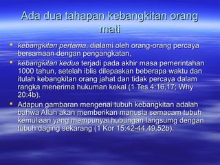 Ada dua tahapan kebangkitan orang
                 mati
 kebangkitan pertama, dialami oleh orang-orang percaya
  bersamaan dengan pengangkatan,
 kebangkitan kedua terjadi pada akhir masa pemerintahan
  1000 tahun, setelah iblis dilepaskan beberapa waktu dan
  itulah kebangkitan orang jahat dan tidak percaya dalam
  rangka menerima hukuman kekal (1 Tes 4:16,17; Why
  20:4b).
 Adapun gambaran mengenai tubuh kebangkitan adalah
  bahwa Allah akan memberikan manusia semacam tubuh
  kemuliaan yang mempunyai hubungan langsumg dengan
  tubuh daging sekarang (1 Kor 15:42-44,49,52b).
 