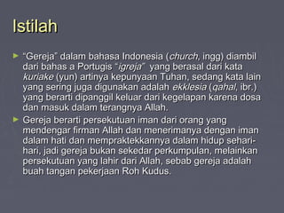 Istilah
►   “Gereja” dalam bahasa Indonesia (church, ingg) diambil
    dari bahas a Portugis “igreja” yang berasal dari kata
    kuriake (yun) artinya kepunyaan Tuhan, sedang kata lain
    yang sering juga digunakan adalah ekklesia (qahal, ibr.)
    yang berarti dipanggil keluar dari kegelapan karena dosa
    dan masuk dalam terangnya Allah.
►   Gereja berarti persekutuan iman dari orang yang
    mendengar firman Allah dan menerimanya dengan iman
    dalam hati dan mempraktekkannya dalam hidup sehari-
    hari, jadi gereja bukan sekedar perkumpulan, melainkan
    persekutuan yang lahir dari Allah, sebab gereja adalah
    buah tangan pekerjaan Roh Kudus.
 
