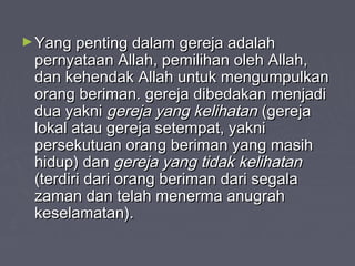 ► Yang penting dalam gereja adalah
 pernyataan Allah, pemilihan oleh Allah,
 dan kehendak Allah untuk mengumpulkan
 orang beriman. gereja dibedakan menjadi
 dua yakni gereja yang kelihatan (gereja
 lokal atau gereja setempat, yakni
 persekutuan orang beriman yang masih
 hidup) dan gereja yang tidak kelihatan
 (terdiri dari orang beriman dari segala
 zaman dan telah menerma anugrah
 keselamatan).
 