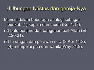 HUbungan Kristus dan gereja-Nya

Muncul dalam beberapa analogi sebagai
  berikut: (1) kepala dan tubuh (Kol 1;18);
(2) batu penjuru dan bangunan bait Allah (Ef
  2:20,21);
(3) tunangan dan perawan suci (2 Kor 11:2);
  (4) mempelai pria dan wanita(Why 21:9);
 
