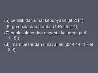 (5) pemilik dan umat kepunyaan (tit 2:14);
 (6) gembala dan domba (1 Pet 5:2-4);
(7) anak sulung dan anggota keluarga (kol
  1:18);
(8) imam besar dan umat allah (ibr 4:14; 1 Pet
  2:9).
 